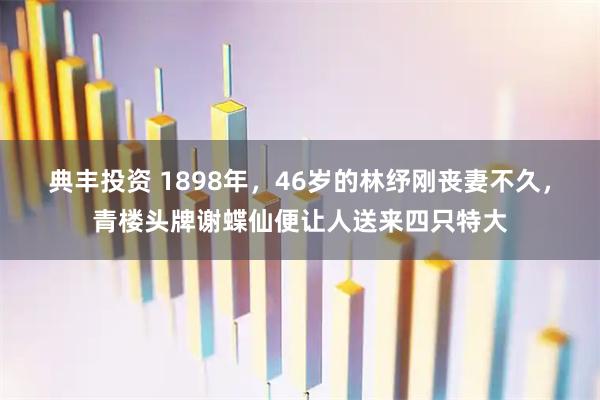 典丰投资 1898年，46岁的林纾刚丧妻不久，青楼头牌谢蝶仙便让人送来四只特大