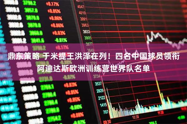 鼎东策略 于米提王洪泽在列！四名中国球员领衔阿迪达斯欧洲训练营世界队名单