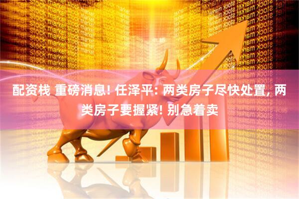 配资栈 重磅消息! 任泽平: 两类房子尽快处置, 两类房子要握紧! 别急着卖