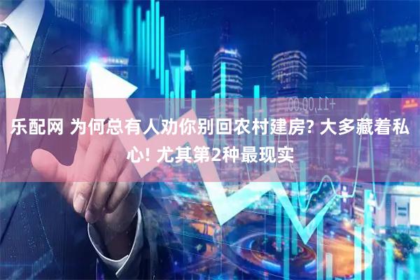 乐配网 为何总有人劝你别回农村建房? 大多藏着私心! 尤其第2种最现实