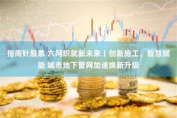 指南针股票 六网织就新未来丨创新施工、智慧赋能 城市地下管网加速焕新升级