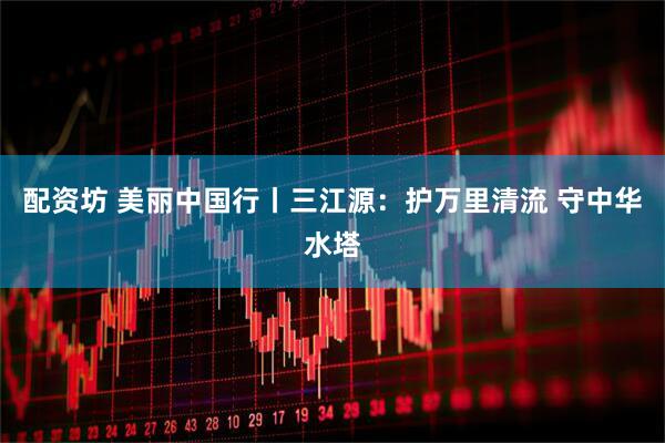 配资坊 美丽中国行丨三江源：护万里清流 守中华水塔