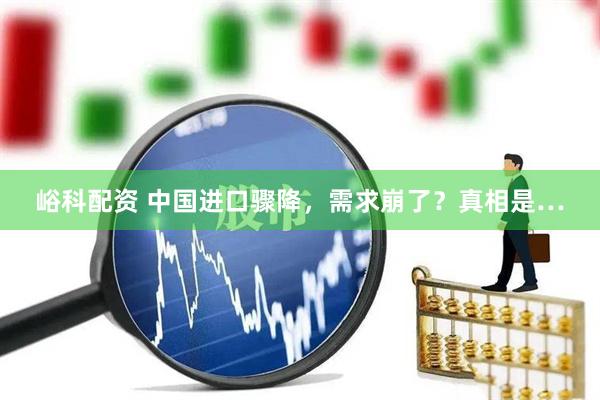 峪科配资 中国进口骤降，需求崩了？真相是…