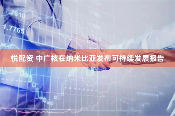 悦配资 中广核在纳米比亚发布可持续发展报告