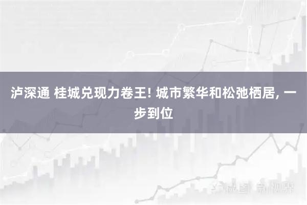 泸深通 桂城兑现力卷王! 城市繁华和松弛栖居, 一步到位