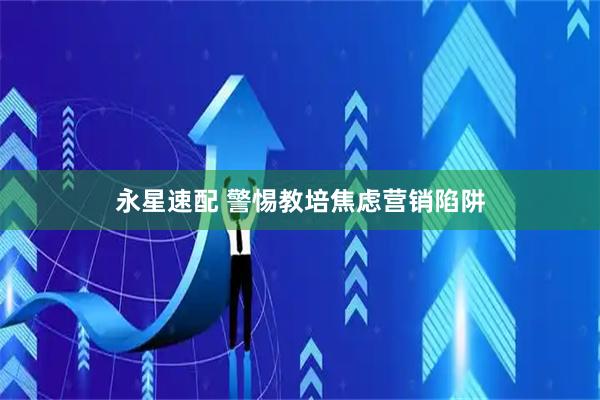 永星速配 警惕教培焦虑营销陷阱