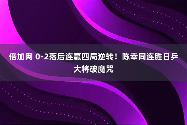 倍加网 0-2落后连赢四局逆转！陈幸同连胜日乒大将破魔咒