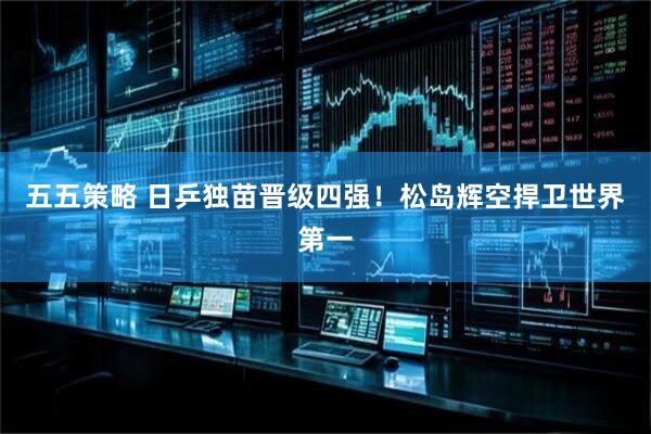 五五策略 日乒独苗晋级四强！松岛辉空捍卫世界第一